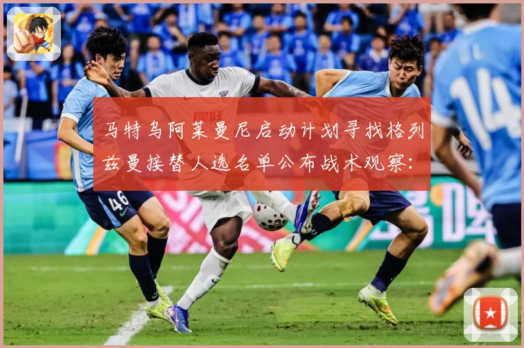马特乌阿莱曼尼启动计划寻找格列兹曼接替人选名单公布战术观察：最新赛事动态与深度分析