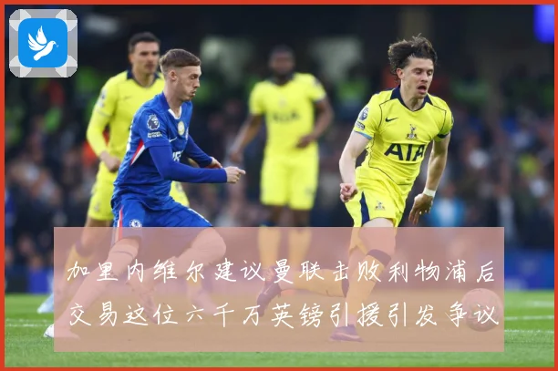 加里内维尔建议曼联击败利物浦后交易这位六千万英镑引援引发争议战术观察：最新赛事动态与深度分析