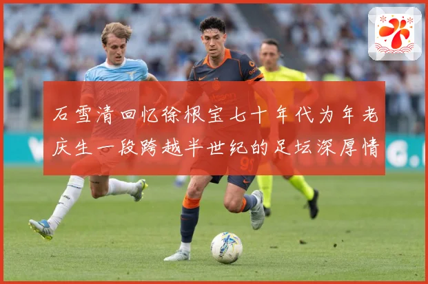 石雪清回忆徐根宝七十年代为年老庆生一段跨越半世纪的足坛深厚情赛事前瞻：最新赛事动态与深度分析