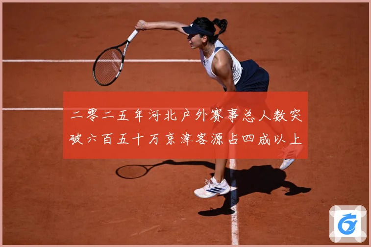 二零二五年河北户外赛事总人数突破六百五十万京津客源占四成以上专题观察：最新赛事动态与深度分析