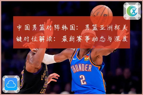 中国男篮对阵韩国：男篮亚洲杯关键对位解读：最新赛事动态与深度分析