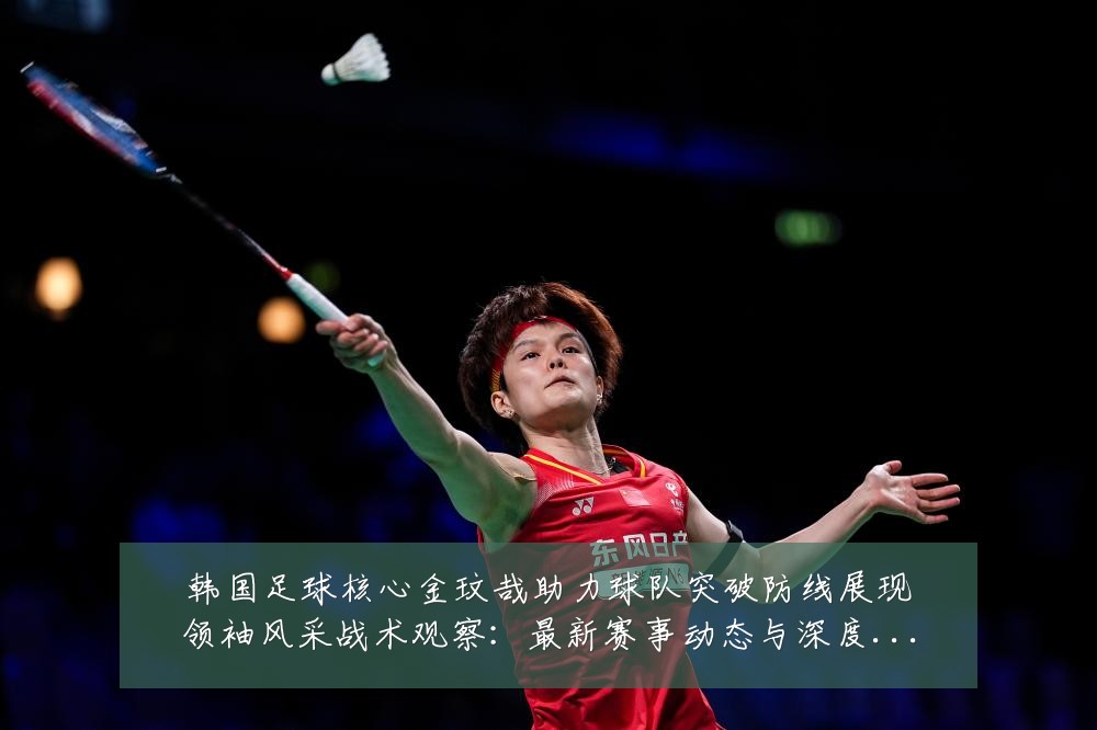 韩国足球核心金玟哉助力球队突破防线展现领袖风采战术观察：最新赛事动态与深度分析