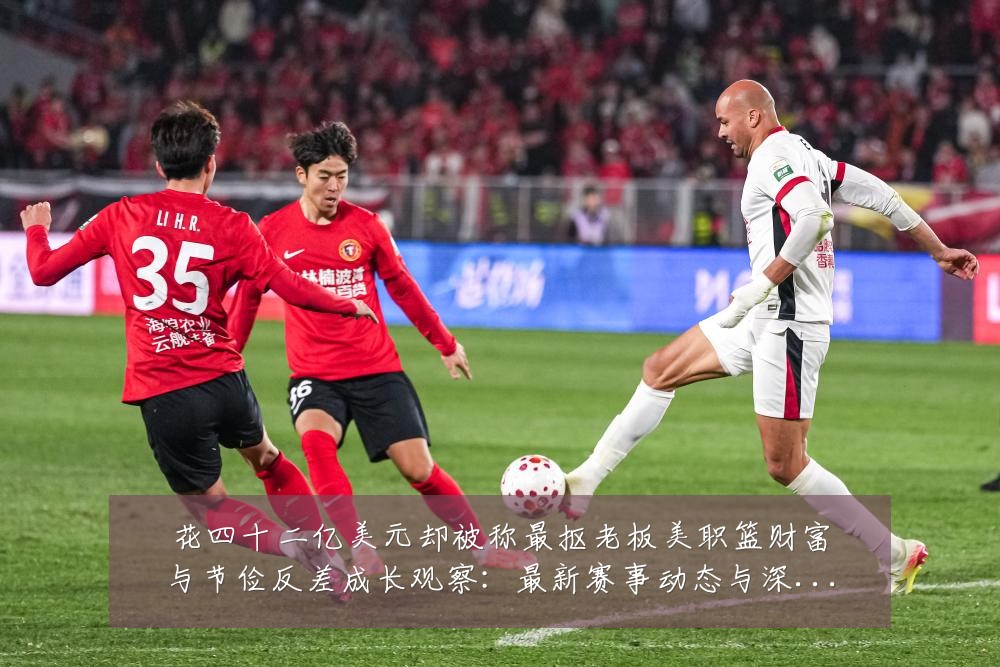 花四十二亿美元却被称最抠老板美职篮财富与节俭反差成长观察:最新赛事动态与深度分析