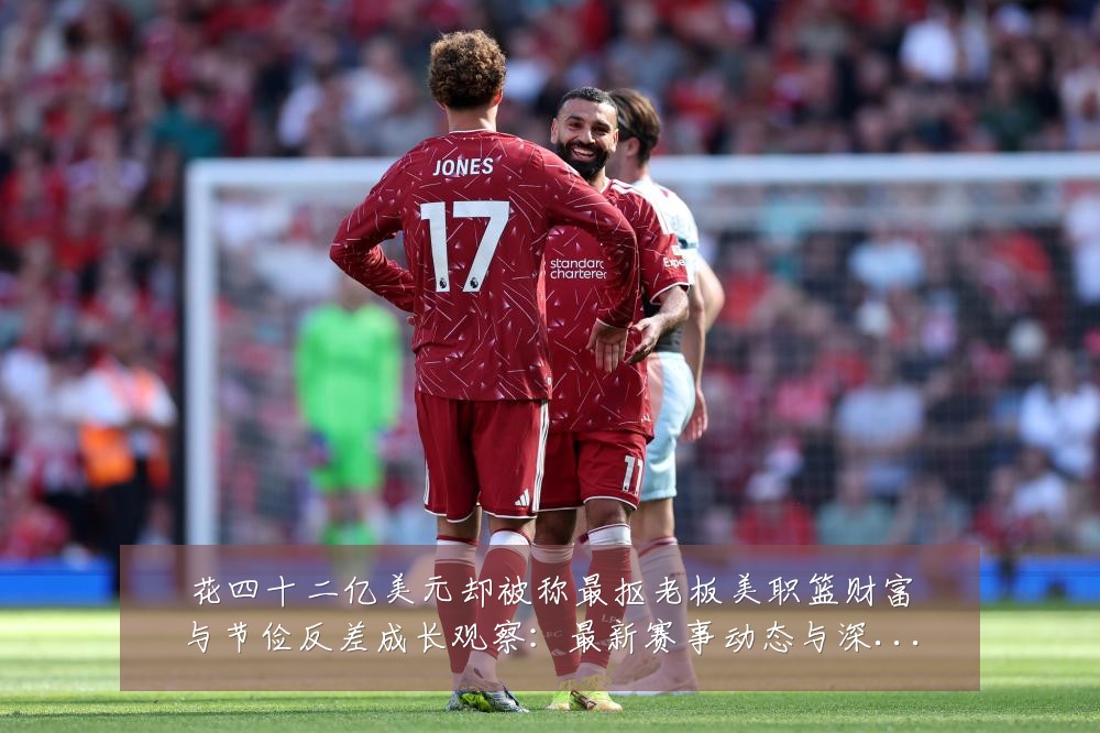 花四十二亿美元却被称最抠老板美职篮财富与节俭反差成长观察:最新赛事动态与深度分析
