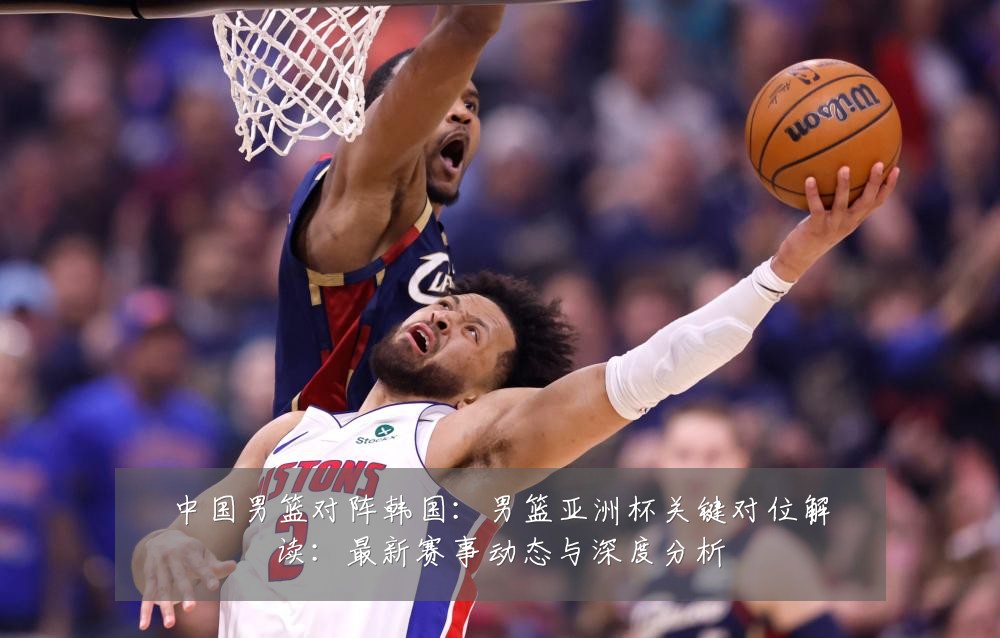 中国男篮对阵韩国:男篮亚洲杯关键对位解读:最新赛事动态与深度分析