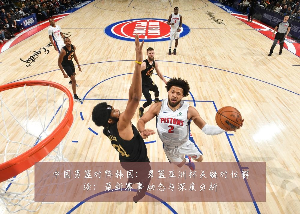 中国男篮对阵韩国:男篮亚洲杯关键对位解读:最新赛事动态与深度分析